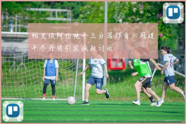 帕克谈阿伦绝平三分若邓肯六冠追平乔丹将引发疯狂讨论