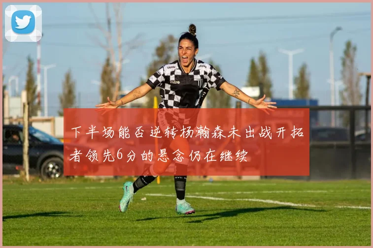 下半场能否逆转杨瀚森未出战开拓者领先6分的悬念仍在继续