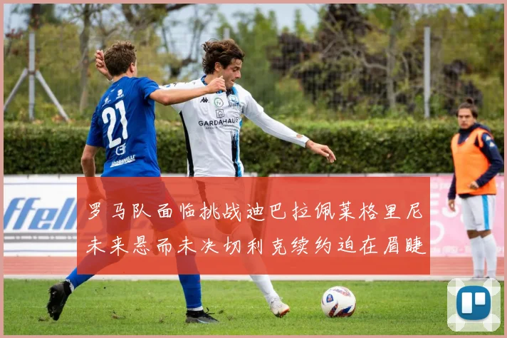 罗马队面临挑战迪巴拉佩莱格里尼未来悬而未决切利克续约迫在眉睫