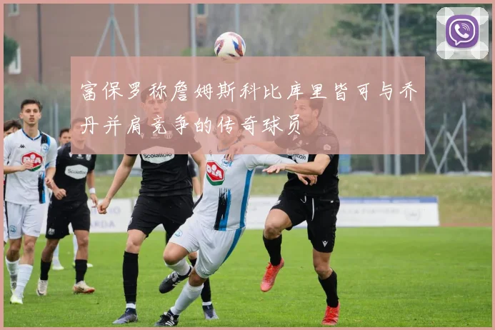 富保罗称詹姆斯科比库里皆可与乔丹并肩竞争的传奇球员