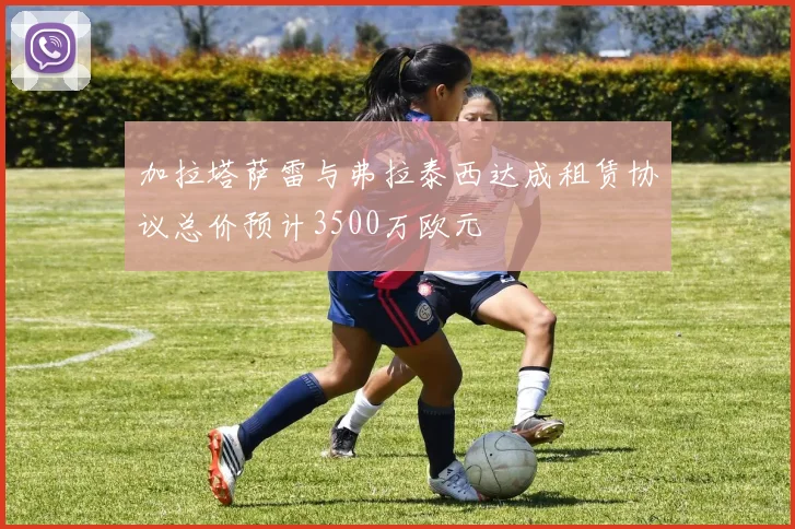 加拉塔萨雷与弗拉泰西达成租赁协议总价预计3500万欧元