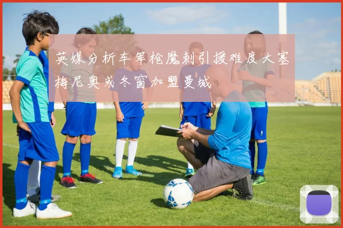英媒分析车军枪魔刺引援难度大塞梅尼奥或冬窗加盟曼城