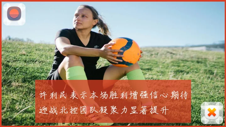 许利民表示本场胜利增强信心期待迎战北控团队凝聚力显著提升