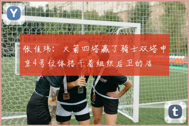 张佳玮：火箭四塔赢了骑士双塔申京4号位体格干着组织后卫的活