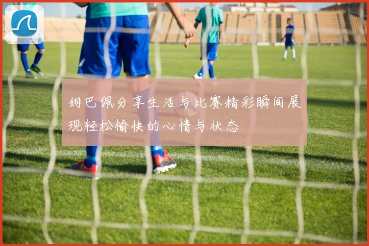 姆巴佩分享生活与比赛精彩瞬间展现轻松愉快的心情与状态