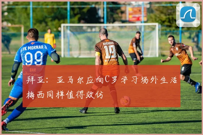 拜亚：亚马尔应向C罗学习场外生活梅西同样值得效仿