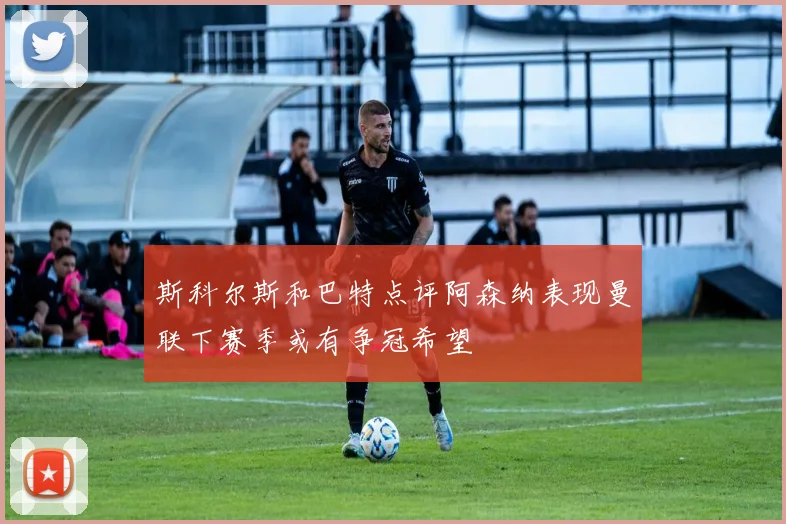 斯科尔斯和巴特点评阿森纳表现曼联下赛季或有争冠希望