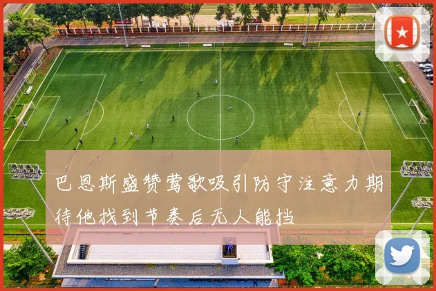 巴恩斯盛赞莺歌吸引防守注意力期待他找到节奏后无人能挡
