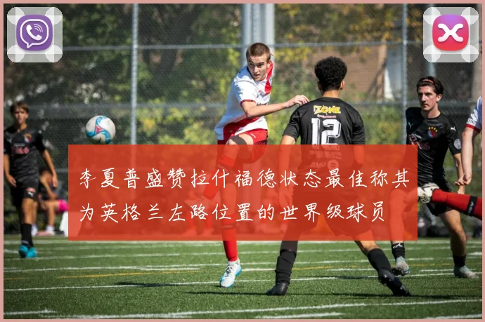 李夏普盛赞拉什福德状态最佳称其为英格兰左路位置的世界级球员
