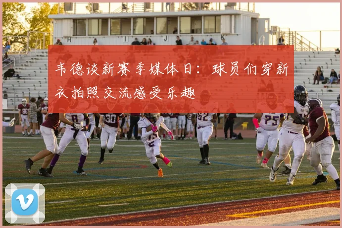韦德谈新赛季媒体日：球员们穿新衣拍照交流感受乐趣