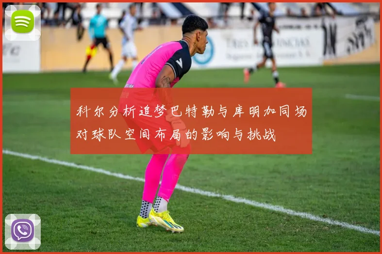 科尔分析追梦巴特勒与库明加同场对球队空间布局的影响与挑战