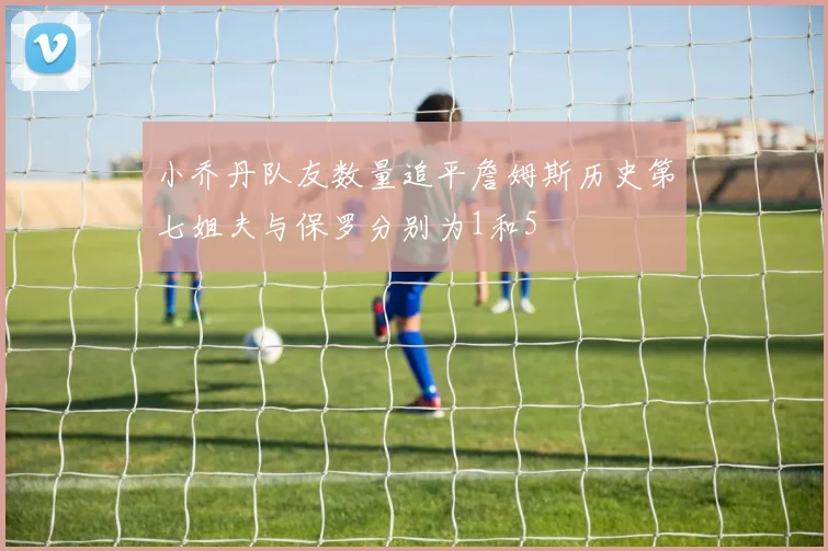 小乔丹队友数量追平詹姆斯历史第七姐夫与保罗分别为1和5