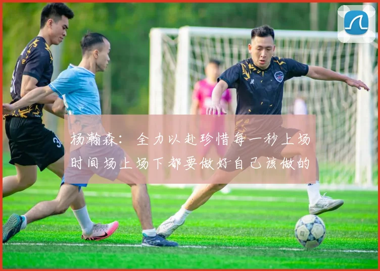 杨瀚森：全力以赴珍惜每一秒上场时间场上场下都要做好自己该做的事情