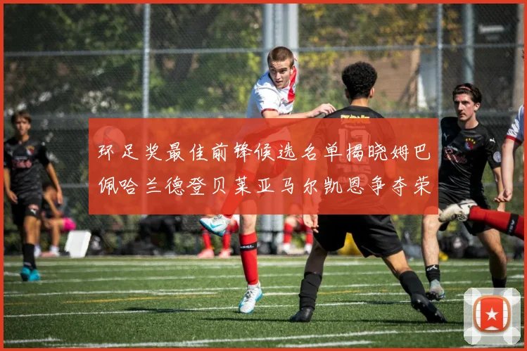 环足奖最佳前锋候选名单揭晓姆巴佩哈兰德登贝莱亚马尔凯恩争夺荣誉