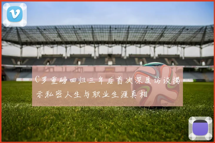 C罗重磅回归三年后首次深度访谈揭示私密人生与职业生涯真相