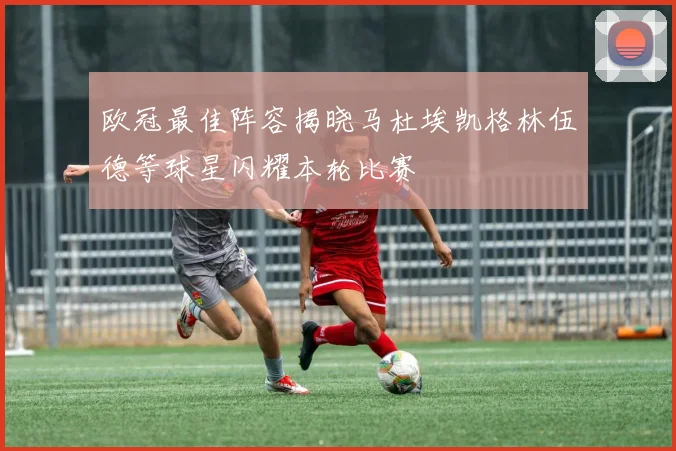 欧冠最佳阵容揭晓马杜埃凯格林伍德等球星闪耀本轮比赛