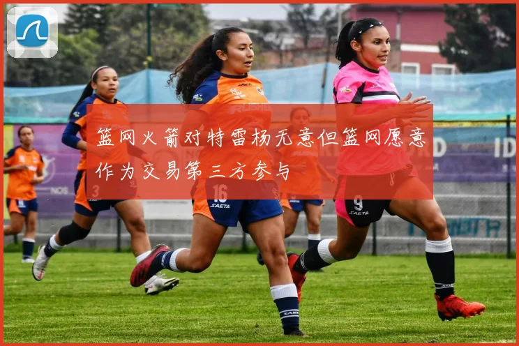 篮网火箭对特雷杨无意但篮网愿意作为交易第三方参与