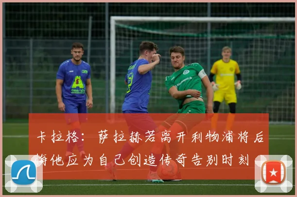 卡拉格：萨拉赫若离开利物浦将后悔他应为自己创造传奇告别时刻