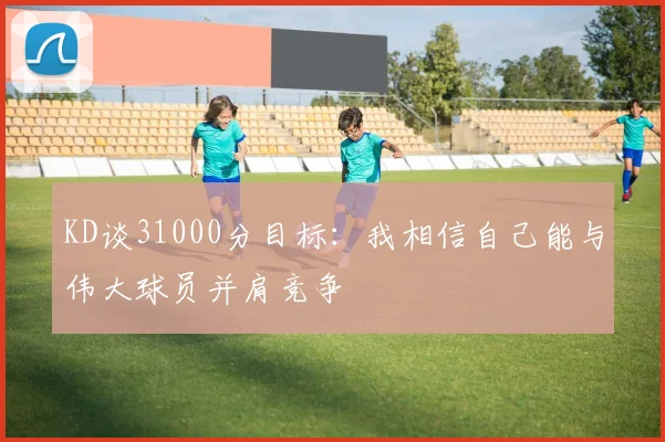 KD谈31000分目标：我相信自己能与伟大球员并肩竞争