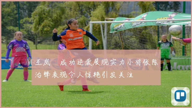 王岚嵚成功逆袭展现实力小将张陈治锋表现令人惊艳引发关注