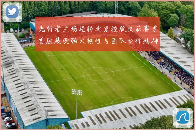 先行者主场逆转北京控股收获赛季首胜展现强大韧性与团队合作精神