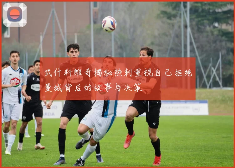 武什科维奇揭秘热刺重视自己拒绝曼城背后的故事与决策